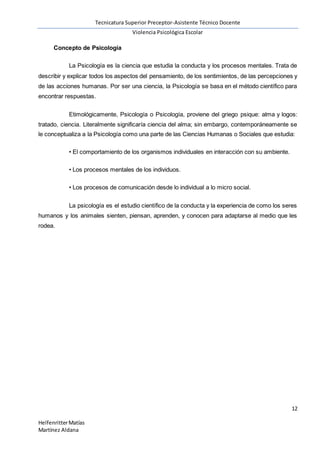 Tecnicatura Superior Preceptor-Asistente Técnico Docente
Violencia Psicológica Escolar
12
HelfenritterMatías
Martínez Aldana
Concepto de Psicología
La Psicología es la ciencia que estudia la conducta y los procesos mentales. Trata de
describir y explicar todos los aspectos del pensamiento, de los sentimientos, de las percepciones y
de las acciones humanas. Por ser una ciencia, la Psicología se basa en el método científico para
encontrar respuestas.
Etimológicamente, Psicología o Psicología, proviene del griego psique: alma y logos:
tratado, ciencia. Literalmente significaría ciencia del alma; sin embargo, contemporáneamente se
le conceptualiza a la Psicología como una parte de las Ciencias Humanas o Sociales que estudia:
• El comportamiento de los organismos individuales en interacción con su ambiente.
• Los procesos mentales de los individuos.
• Los procesos de comunicación desde lo individual a lo micro social.
La psicología es el estudio científico de la conducta y la experiencia de como los seres
humanos y los animales sienten, piensan, aprenden, y conocen para adaptarse al medio que les
rodea.
 