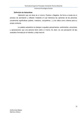 Tecnicatura Superior Preceptor-Asistente Técnico Docente
Violencia Psicológica Escolar
13
HelfenritterMatías
Martínez Aldana
Definición de Autoestima
Valoración que uno tiene de sí mismo. Positiva o Negativa. Se forma a través de un
proceso de asimilación y reflexión mediante el cual interioriza las opiniones de las personas
socialmente significativas (padres, maestros, compañeros...) y los utiliza como criterios para su
propia conducta.
La palabra autoestima se designa a aquellos pensamientos, sentimientos, emociones
y apreciaciones que una persona tiene sobre sí misma. Es decir, es una percepción de tipo
evaluativa formada por el individuo y dirija hacia él.
 