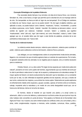 Tecnicatura Superior Preceptor-Asistente Técnico Docente
Violencia Psicológica Escolar
14
HelfenritterMatías
Martínez Aldana
Concepto Etimológico de la palabra Violencia
Fue asociada desde tiempos muy remotos a la idea de la fuerza física. Los romanos
llamaban vis, vires a esa fuerza, al vigor que permite que la voluntad de uno se imponga sobre la
de otro. Vis tempestatis se llama en latín el ‘vigor de una tempestad’. En el Código de Justiniano
se habla de una ‘fuerza mayor, que no se puede resistir’; Vis dio lugar al adjetivo violentus, que
aplicado a cosas, se puede traducir como ‘violento’, ‘impetuoso’, ‘furioso’, ‘incontenible’, y cuando
se refiere a personas, como ‘fuerte’, ‘violento’, ‘irascible’. De violentus se derivaron violare --con el
sentido de ‘agredir con violencia’, ‘maltratar’, ‘arruinar’, ‘dañar’-- y violentia, que significó
‘impetuosidad’, ‘ardor’ (del sol), ‘rigor’ (del invierno), así como ‘ferocidad’, ‘rudeza’ y ‘saña’. Cabe
agregar que vis, el vocablo latino que dio lugar a esta familia de palabras, proviene de la raíz
prehistórica indoeuropea wei- ‘fuerza vital’.
Teorías de la violencia humana
La violencia existe desde siempre; violencia para sobrevivir, violencia para controlar el
poder, violencia para sublevarse contra la dominación, violencia física y psíquica.
Los etólogos, en sus investigaciones sobre el comportamiento innato de los animales,
llegaron a la conclusión de que el instinto agresivo tiene un carácter de supervivencia. Por lo tanto,
la agresión existente entre los animales no es negativa para la especie, sino un instinto necesario
para su existencia.
Charles Darwin, en su obra sobre "El origen de las especies por medio de la selección
natural", proclamó al mono como padre del hombre, argumentando que sus instintos de lucha por
la vida le permitieron seleccionar lo mejor de la especie y sobreponerse a la naturaleza salvaje. El
mayor aporte de Darwin a la teoría evolucionista fue descubrir que la naturaleza, en su constante
lucha por la vida, no sólo refrenaba la expansión genética de las especies, sino que, a través de
esa lucha, sobrevivían los mejores y sucumbían los menos aptos. Solamente así puede explicarse
el enfrentamiento habido entre especies y grupos sociales, apenas el hombre entra en la historia,
salvaje, impotente ante la naturaleza y en medio de una cierta desigualdad social que, con el
transcurso del tiempo, deriva en la lucha de clases.
El hombre, desde el instante en que levantó una piedra y la arrojó contra su
adversario, utilizó un arma de defensa y sobrevivencia muchísimo antes de que el primer trozo de
sílex hubiese sido convertido en punta de lanza. "Una ojeada a la Historia de la Humanidad -dice
Sigmund Freud- nos muestra una serie ininterrumpida de conflictos entre una comunidad y otra u
otras, entre conglomerados mayores o menores, entre ciudades, comarcas, tribus, pueblos,
 