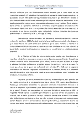 Tecnicatura Superior Preceptor-Asistente Técnico Docente
Violencia Psicológica Escolar
15
HelfenritterMatías
Martínez Aldana
Estados; conflictos que casi invariablemente fueron decididos por el cotejo bélico de las
respectivas fuerzas (...) Al principio, en la pequeña horda humana, la mayor fuerza muscular era la
que decidía a quién debía pertenecer alguna cosa o la voluntad de qué debía llevarse a cabo. Al
poco tiempo la fuerza muscular fue reforzada y sustituida por el empleo de herramientas: triunfó
aquél que poseía las mejores armas o que sabía emplearlas con mayor habilidad. Con la adopción
de las armas, la superioridad intelectual ya comienza a ocupar la plaza de la fuerza muscular
bruta, pero el objetivo final de la lucha sigue siendo el mismo: por el daño que se le inflige o por la
aniquilación de sus fuerzas, una de las partes contendientes ha de ser obligada a abandonar sus
pretensiones o su oposición" (Freud, S., 1972, pp. 3.208-9).
Desde la más remota antigüedad, los hombres se enfrentaron entre sí por diversos
motivos. En los últimos 5.000 años de la historia, la humanidad ha experimentado miles de guerra,
y en todas ellas se han usado armas más poderosas que la fuerza humana. La historia de la
humanidad es una historia de guerras y conquistas, donde el más fuerte se impone al más débil, y
que si de los textos de historia quitásemos las guerras, se convertirían en un puñado de páginas
en blanco.
En la Edad de la Piedra, los mismos instrumentos ideados para defenderse de la
naturaleza salvaje fueron trocados en armas de guerra. Después, cuando el hombre descubrió los
metales, construyó armas más mortíferas que la honda y la lanza con punta de piedra. Al irrumpir
la pólvora en la historia, se fabricaron proyectiles para ser disparados por medio de un cañón. De
modo que el arte de la guerra se perfeccionó entre el siglo XV y XVIII, con la progresiva
consolidación del arma de fuego como factor decisivo en la contienda. El uso de la pólvora se
extendió rápidamente a los campos de batalla y las armas tradicionales fueron sustituidas por
arcabuces, mosquetes y cañones.
La guerra, que es un producto de la violencia y el deseo de poder, está generada por
los instintos agresivos de la psicología humana. Ya en julio de 1932, cuando Albert Einstein -el
físico cuyas teorías sobre la relatividad y la gravitación universales revolucionaron el mundo de la
ciencia- le preguntó a Sigmund Freud: ¿Qué podría hacerse para evitar a los hombres el desastre
de la guerra? El padre del psicoanálisis, en una carta fechada en septiembre de 1932, le
respondió: "Usted expresa su asombro por el hecho de que sea tan fácil entusiasmar a los
hombres para la guerra, y sospecha que algo, un instinto del odio y de la destrucción, obra en
ellos facilitando ese enardecimiento. Una vez más, no puedo sino compartir sin restricciones su
opinión. Nosotros creemos en la existencia de semejante instinto, y precisamente durante los
últimos años hemos tratado de estudiar sus manifestaciones. Permítame usted que exponga por
 