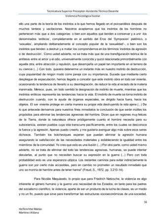 Tecnicatura Superior Preceptor-Asistente Técnico Docente
Violencia Psicológica Escolar
16
HelfenritterMatías
Martínez Aldana
ello una parte de la teoría de los instintos a la que hemos llegado en el psicoanálisis después de
muchos tanteos y vacilaciones. Nosotros aceptamos que los instintos de los hombres no
pertenecen más que a dos categorías: o bien son aquellos que tienden a conservar y a unir -los
denominados ‘eróticos’, completamente en el sentido del Eros del ‘Symposion’ platónico, o
‘sexuales’, ampliando deliberadamente el concepto popular de la ‘sexualidad’-, o bien son los
instintos que tienden a destruir y a matar: los comprendemos en los términos ‘instintos de agresión
o de destrucción’. Como usted advierte, no se trata más que de una transfiguración teórica de la
antítesis entre el amor y el odio, universalmente conocida y quizá relacionada primordialmente con
aquella otra, entre atracción y repulsión, que desempeña un papel tan importante en el terreno de
su ciencia (...) Con todo, quisiera detenerme un instante más en nuestro instinto de destrucción,
cuya popularidad de ningún modo corre pareja con su importancia. Sucede que mediante cierto
despliegue de especulación, hemos llegado a concebir que este instinto obra en todo ser viviente,
ocasionando la tendencia de llevarlo a su desintegración, de reducir la vida al estado de la materia
inanimada. Merece, pues, en todo sentido la designación de instinto de muerte, mientras que los
instintos eróticos representa las tendencias hacia la vida. El instinto de muerte se torna instinto de
destrucción cuando, con la ayuda de órganos especiales, es dirigido hacia fuera, hacia los
objetos. El ser viviente protege en cierta manera su propia vida destruyendo la vida ajena (...) De
lo que antecede derivamos para nuestros fines inmediatos la conclusión de que serán inútiles los
propósitos para eliminar las tendencias agresivas del hombre. Dicen que en regiones muy felices
de la Tierra, donde la naturaleza ofrece pródigamente cuanto el hombre necesita para su
subsistencia, existen pueblos cuya vida transcurre pacíficamente, entre los cuales se desconoce
la fuerza y la agresión. Apenas puedo creerlo, y me gustaría averiguar algo más sobre esos seres
dichosos. También los bolcheviques esperan que puedan eliminar la agresión humana
asegurando la satisfacción de las necesidades materiales y estableciendo la igualdad entre los
miembros de la comunidad. Yo creo que esto es una ilusión (...) Por otra parte, como usted mismo
advierte, no se trata de eliminar del todo las tendencias agresivas, humanas, se puede intentar
desviarlas, al punto que no necesiten buscar su expresión en la guerra (...) Pero con toda
probabilidad esto es una esperanza utópica. Los restantes caminos para evitar indirectamente la
guerra son por cierto más accesibles, pero en cambio no prometen un resultado inmediato que
uno se moriría de hambre antes de tener harina" (Freud, S., 1972, pp. 3.210-14).
Para Nicolás Maquiavelo, lo propio que para Friedrich Nietzsche, la violencia es algo
inherente al género humano y la guerra una necesidad de los Estados; en tanto para los padres
del socialismo científico, la violencia, aparte de ser un producto de la lucha de clases, es un medio
y no un fin, puesto que sirve para transformar las estructuras socioeconómicas de una sociedad,
 