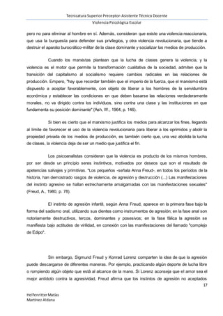 Tecnicatura Superior Preceptor-Asistente Técnico Docente
Violencia Psicológica Escolar
17
HelfenritterMatías
Martínez Aldana
pero no para eliminar al hombre en sí. Además, consideran que existe una violencia reaccionaria,
que usa la burguesía para defender sus privilegios, y otra violencia revolucionaria, que tiende a
destruir el aparato burocrático-militar de la clase dominante y socializar los medios de producción.
Cuando los marxistas plantean que la lucha de clases genera la violencia, y la
violencia es el motor que permite la transformación cualitativa de la sociedad, admiten que la
transición del capitalismo al socialismo requiere cambios radicales en las relaciones de
producción. Empero, "hay que recordar también que el imperio de la fuerza, que el marxismo está
dispuesto a aceptar favorablemente, con objeto de liberar a los hombres de la servidumbre
económica y establecer las condiciones en que deben basarse las relaciones verdaderamente
morales, no va dirigido contra los individuos, sino contra una clase y las instituciones en que
fundamenta su posición dominante" (Ash, W., 1964, p. 146).
Si bien es cierto que el marxismo justifica los medios para alcanzar los fines, llegando
al límite de favorecer el uso de la violencia revolucionaria para liberar a los oprimidos y abolir la
propiedad privada de los medios de producción, es también cierto que, una vez abolida la lucha
de clases, la violencia deja de ser un medio que justifica el fin.
Los psicoanalistas consideran que la violencia es producto de los mismos hombres,
por ser desde un principio seres instintivos, motivados por deseos que son el resultado de
apetencias salvajes y primitivas. "Los pequeños -señala Anna Freud-, en todos los períodos de la
historia, han demostrado rasgos de violencia, de agresión y destrucción (...) Las manifestaciones
del instinto agresivo se hallan estrechamente amalgamadas con las manifestaciones sexuales"
(Freud, A., 1980, p. 78).
El instinto de agresión infantil, según Anna Freud, aparece en la primera fase bajo la
forma del sadismo oral, utilizando sus dientes como instrumentos de agresión; en la fase anal son
notoriamente destructivos, tercos, dominantes y posesivos; en la fase fálica la agresión se
manifiesta bajo actitudes de virilidad, en conexión con las manifestaciones del llamado "complejo
de Edipo".
Sin embargo, Sigmund Freud y Konrad Lorenz comparten la idea de que la agresión
puede descargarse de diferentes maneras. Por ejemplo, practicando algún deporte de lucha libre
o rompiendo algún objeto que está al alcance de la mano. Si Lorenz aconseja que el amor sea el
mejor antídoto contra la agresividad, Freud afirma que los instintos de agresión no aceptados
 