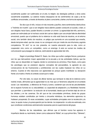 Tecnicatura Superior Preceptor-Asistente Técnico Docente
Violencia Psicológica Escolar
18
HelfenritterMatías
Martínez Aldana
socialmente pueden ser sublimados en el arte, la religión, las ideologías políticas u otros actos
socialmente aceptables. La catarsis implica despojarse de los sentimientos de culpa y de los
conflictos emocionales, a través de llevarlos al plano consciente y darles una forma de expresión.
Se dice que el niño, incluso el más inocente y pacífico, tiene sentimientos destructivos
o "instintos de muerte", que si son dirigidos hacia adentro pueden conducirlo al suicidio, o bien, si
son dirigidos hacia fuera, pueden llevarlo a cometer un crimen. La agresividad del niño, asimismo,
puede ser estimulada por el rechazo social del cual es objeto o por una simple falta de afectividad
emocional, puesto que el problema de la violencia no sólo está fuera de nosotros, en el entorno
social, sino también dentro de nosotros; un peligro que aumenta en una sociedad que enseña,
desde temprana edad, que las cosas no se consiguen sino por medio de una inhumana y egoísta
competencia. "El otro" no se nos presenta, en nuestra educación para la vida, como un
cooperador sino como un competidor, como un enemigo. A esto se suman los medios de
comunicación que propagan la violencia, estimulando la agresividad del niño.
Según el psicólogo Robert R. Sears, los niños que sufren castigos físicos y psíquicos
son los que demuestran mayor agresividad en la escuela y en las actividades lúdicas, que los
niños que se desarrollan en hogares donde la convivencia es armónica. Para Sears, como para
los psicólogos que se prestaron algunos conceptos del psicoanálisis, la agresión es una
consecuencia de las frustraciones y prohibiciones con las cuales tropiezan los niños en su
entorno. Cuando el niño reacciona con agresividad es porque quiere manifestar su decepción
frente a la madre o frente al contexto social que lo rodea.
Por otro lado, no cesan de aflorar teorías que rechazan la idea de la violencia como
instinto innato, afirmando que la agresividad no es más que un fenómeno adquirido en el contexto
social. Los naturalistas, a diferencia de Freud y Lorenz, sostienen que una de las peculiaridades
de la especie humana es su educabilidad, su capacidad de adaptación y su flexibilidad; factores
que permiten -y permitieron- la evolución de la humanidad, desde que el hombre dejó de vivir en
los árboles y en las cavernas. De ahí que en las comunidades primitivas, donde los grupos
humanos estaban constituidos por treinta o cincuenta individuos, los elementos agresivos no
hubiesen prosperado. En esas sociedades, cuyas actividades principales eran la recolección y la
caza, la ayuda mutua y la preocupación por los demás -la cooperación- no sólo era estimada, sino
que constituían condiciones estrictamente necesarias para la supervivencia del grupo.
Muchos de los naturalistas, que afirman que el hombre nunca fue agresivo ni
imperfecto desde su nacimiento, tienen como cabecera la "Biblia", en cuyo primer libro, "Génesis",
 