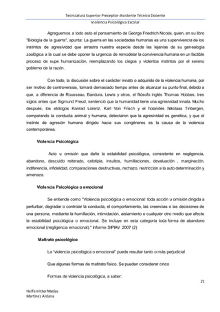 Tecnicatura Superior Preceptor-Asistente Técnico Docente
Violencia Psicológica Escolar
21
HelfenritterMatías
Martínez Aldana
Agreguemos a todo esto el pensamiento de George Friedrich Nicolai, quien, en su libro
"Biología de la guerra", apunta: La guerra en las sociedades humanas es una supervivencia de los
instintos de agresividad que arrastra nuestra especie desde las lejanías de su genealogía
zoológica a la cual se debe oponer la urgencia de remodelar la convivencia humana en un factible
proceso de supe humanización, reemplazando los ciegos y violentos instintos por el sereno
gobierno de la razón.
Con todo, la discusión sobre el carácter innato o adquirido de la violencia humana, por
ser motivo de controversias, tomará demasiado tiempo antes de alcanzar su punto final, debido a
que, a diferencia de Rousseau, Bandura, Lewis y otros, el filósofo inglés Thomas Hobbes, tres
siglos antes que Sigmund Freud, sentenció que la humanidad tiene una agresividad innata. Mucho
después, los etólogos Konrad Lorenz, Karl Von Frisch y el holandés Nikolaas Tinbergen,
comparando la conducta animal y humana, detectaron que la agresividad es genética, y que el
instinto de agresión humana dirigido hacia sus congéneres es la causa de la violencia
contemporánea.
Violencia Psicológica
Acto u omisión que dañe la estabilidad psicológica, consistente en negligencia,
abandono, descuido reiterado, celotipia, insultos, humillaciones, devaluación , marginación,
indiferencia, infidelidad, comparaciones destructivas, rechazo, restricción a la auto determinación y
amenaza.
Violencia Psicológica o emocional
Se entiende como "Violencia psicológica o emocional: toda acción u omisión dirigida a
perturbar, degradar o controlar la conducta, el comportamiento, las creencias o las decisiones de
una persona, mediante la humillación, intimidación, aislamiento o cualquier otro medio que afecte
la estabilidad psicológica o emocional. Se incluye en esta categoría toda forma de abandono
emocional (negligencia emocional)." Informe SIPIAV 2007 (2)
Maltrato psicológico
La “violencia psicológica o emocional” puede resultar tanto o más perjudicial
Que algunas formas de maltrato físico. Se pueden considerar cinco
Formas de violencia psicológica, a saber:
 
