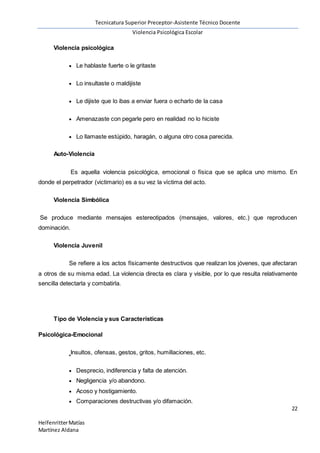 Tecnicatura Superior Preceptor-Asistente Técnico Docente
Violencia Psicológica Escolar
22
HelfenritterMatías
Martínez Aldana
Violencia psicológica
 Le hablaste fuerte o le gritaste
 Lo insultaste o maldijiste
 Le dijiste que lo ibas a enviar fuera o echarlo de la casa
 Amenazaste con pegarle pero en realidad no lo hiciste
 Lo llamaste estúpido, haragán, o alguna otro cosa parecida.
Auto-Violencia
Es aquella violencia psicológica, emocional o física que se aplica uno mismo. En
donde el perpetrador (victimario) es a su vez la víctima del acto.
Violencia Simbólica
Se produce mediante mensajes estereotipados (mensajes, valores, etc.) que reproducen
dominación.
Violencia Juvenil
Se refiere a los actos físicamente destructivos que realizan los jóvenes, que afectaran
a otros de su misma edad. La violencia directa es clara y visible, por lo que resulta relativamente
sencilla detectarla y combatirla.
Tipo de Violencia y sus Características
Psicológica-Emocional
Insultos, ofensas, gestos, gritos, humillaciones, etc.
 Desprecio, indiferencia y falta de atención.
 Negligencia y/o abandono.
 Acoso y hostigamiento.
 Comparaciones destructivas y/o difamación.
 