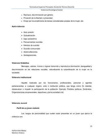 Tecnicatura Superior Preceptor-Asistente Técnico Docente
Violencia Psicológica Escolar
23
HelfenritterMatías
Martínez Aldana
 Rechazo, discriminación por género.
 Privación de la libertad o privacidad.
 Enojo por incumplimiento de tareas consideradas propias de la mujer, etc.
Auto-violencia
 Auto presión
 Subvaloración
 baja autoestima
 Pensamientos suicidas
 Intentos de suicidio
 Suicidio consumado
 Automutilaciones
 Autoagresiones.
Violencia Simbólica
Mensajes, valores, íconos o signos transmita y reproduzca dominación, desigualdad y
discriminación en las relaciones sociales, naturalizando la subordinación de la mujer en la
sociedad.
Violencia institucional
Aquella realizada por los funcionarios, profesionales, personal y agentes
pertenecientes a cualquier órgano, ente o institución pública, que tenga como fin retardar,
obstaculizar o impedir la participación de la población. Ejemplo: Partidos políticos, Sindicatos,
Organizaciones empresariales, deportivas y de la sociedad civil;
Violencia Juvenil
Perfil de un joven violento
Los rasgos de personalidad que suelen estar presentes en un joven que ejerce la
violencia son:
 