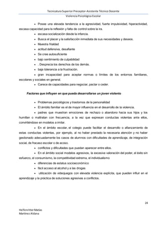 Tecnicatura Superior Preceptor-Asistente Técnico Docente
Violencia Psicológica Escolar
24
HelfenritterMatías
Martínez Aldana
 Posee una elevada tendencia a la agresividad, fuerte impulsividad, hiperactividad,
escasa capacidad para la reflexión y falta de control sobre la ira.
 escasa socialización desde la infancia.
 Busca el placer y la satisfacción inmediata de sus necesidades y deseos.
 Muestra frialdad
 actitud defensiva, desafiante
 Se cree autosuficiente
 bajo sentimiento de culpabilidad
 . Desprecia los derechos de los demás.
 baja tolerancia a la frustración.
 gran incapacidad para aceptar normas o límites de los entornos familiares,
escolares y sociales en general.
 Carece de capacidades para negociar, pactar o ceder.
Factores que influyen en que pueda desarrollarse un joven violento
 Problemas psicológicos y trastornos de la personalidad
 El ámbito familiar es el de mayor influencia en el desarrollo de la violencia.
 padres que muestran emociones de rechazo o abandono hacia sus hijos y los
humillan o maltratan con frecuencia, a la vez que expresan conductas violentas ante ellos,
convirtiéndose en modelos a imitar.
 En el ámbito escolar, el colegio puede facilitar el desarrollo o afianzamiento de
estas conductas violentas, por ejemplo, al no haber prestado la necesaria atención y no haber
gestionado adecuadamente los casos de alumnos con dificultades de aprendizaje, de integración
social, de fracaso escolar o de acoso.
 conflictos y dificultades que puedan aparecer entre ellos.
 En el ámbito social modelos agresivos, la excesiva valoración del poder, el éxito sin
esfuerzo, el consumismo, la competitividad extrema, el individualismo
 diferencias de estatus socioeconómico
 fácil acceso al alcohol y a las drogas
 utilización de videojuegos con elevada violencia explícita, que pueden influir en el
aprendizaje y la práctica de soluciones agresivas a conflictos.
 