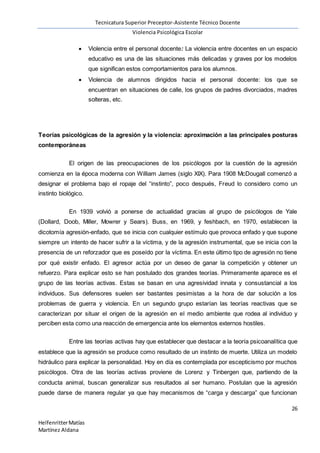 Tecnicatura Superior Preceptor-Asistente Técnico Docente
Violencia Psicológica Escolar
26
HelfenritterMatías
Martínez Aldana
 Violencia entre el personal docente: La violencia entre docentes en un espacio
educativo es una de las situaciones más delicadas y graves por los modelos
que significan estos comportamientos para los alumnos.
 Violencia de alumnos dirigidos hacia el personal docente: los que se
encuentran en situaciones de calle, los grupos de padres divorciados, madres
solteras, etc.
Teorías psicológicas de la agresión y la violencia: aproximación a las principales posturas
contemporáneas
El origen de las preocupaciones de los psicólogos por la cuestión de la agresión
comienza en la época moderna con William James (siglo XIX). Para 1908 McDougall comenzó a
designar el problema bajo el ropaje del “instinto”, poco después, Freud lo considero como un
instinto biológico.
En 1939 volvió a ponerse de actualidad gracias al grupo de psicólogos de Yale
(Dollard, Doob, Miller, Mowrer y Sears). Buss, en 1969, y feshbach, en 1970, establecen la
dicotomía agresión-enfado, que se inicia con cualquier estímulo que provoca enfado y que supone
siempre un intento de hacer sufrir a la víctima, y de la agresión instrumental, que se inicia con la
presencia de un reforzador que es poseído por la víctima. En este último tipo de agresión no tiene
por qué existir enfado. El agresor actúa por un deseo de ganar la competición y obtener un
refuerzo. Para explicar esto se han postulado dos grandes teorías. Primeramente aparece es el
grupo de las teorías activas. Estas se basan en una agresividad innata y consustancial a los
individuos. Sus defensores suelen ser bastantes pesimistas a la hora de dar solución a los
problemas de guerra y violencia. En un segundo grupo estarían las teorías reactivas que se
caracterizan por situar el origen de la agresión en el medio ambiente que rodea al individuo y
perciben esta como una reacción de emergencia ante los elementos externos hostiles.
Entre las teorías activas hay que establecer que destacar a la teoría psicoanalítica que
establece que la agresión se produce como resultado de un instinto de muerte. Utiliza un modelo
hidráulico para explicar la personalidad. Hoy en día es contemplada por escepticismo por muchos
psicólogos. Otra de las teorías activas proviene de Lorenz y Tinbergen que, partiendo de la
conducta animal, buscan generalizar sus resultados al ser humano. Postulan que la agresión
puede darse de manera regular ya que hay mecanismos de “carga y descarga” que funcionan
 