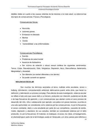 Tecnicatura Superior Preceptor-Asistente Técnico Docente
Violencia Psicológica Escolar
28
HelfenritterMatías
Martínez Aldana
detalles vitales en cuanto a las causas violentas de las lesiones o la mala salud. La violencia trae
dos tipos de consecuencias: Físicas y Psicológicas.
Consecuencias físicas:
 Homicidio.
 Lesiones graves.
 Embarazo no deseado
 Abortos
 Estrés
 Vulnerabilidad a las enfermedades
Consecuencias Psicológicas:
 Suicidio
 Problemas de salud mental
 Ausencia de Autoestima
 Ser víctima de violación o abuso sexual conlleva los siguientes sentimientos:
Temor. Culpa. Desvalorización, Odio, Vergüenza, Depresión, Asco, Desconfianza, Aislamiento,
Marginalidad y Ansiedad,
 Ser diferente (se sienten diferentes a los demás)
 Se puede convertir en agresor
VIOLENCIA ESCOLAR
Son muchos los términos asociados al tema, maltrato entre escolares, acoso o
bullying, intimidación, comportamiento antisocial, delincuencia juvenil, entre otros, que hacen su
definición y delimitación un proceso complejo. Para efectos de esta investigación, violencia escolar
se refiere a todo acto que cause daño a un tercero, producido con intención, pudiendo ser de alta
o de baja frecuencia de aparición, y con consecuencias que atentan contra el sano proceso de
desarrollo del niño, niña o adolescente (por ejemplo: una paliza con graves lesiones, ocurrida en
una sola oportunidad, es considerada como violencia por las consecuencias, no por la frecuencia;
el acoso constante, diario a una estudiante por parte de sus compañeros, causante de estrés,
miedo, depresión y abandono de sus estudios, también es considerado violencia por el daño
producido, no por la frecuencia). El matoneo, el chalequeo, el acoso, los robos, el hostigamiento,
el ciberbullyingson parte de la terminología usada en Venezuela y en otros países para referirse a
 