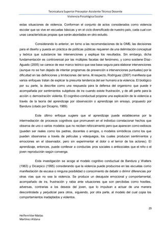 Tecnicatura Superior Preceptor-Asistente Técnico Docente
Violencia Psicológica Escolar
29
HelfenritterMatías
Martínez Aldana
estas situaciones de violencia. Conforman el conjunto de actos considerados como violencia
escolar que se vive en escuelas básicas y en el ciclo diversificado de nuestro país, cada cual con
unas características propias que serán abordados en otro estudio.
Considerando lo anterior, en torno a las recomendaciones de la OMS, las decisiones
para el diseño y puesta en práctica de políticas públicas requieren de una delimitación conceptual
y teórica que substancie las intervenciones y explique los resultados. Sin embargo, dicha
fundamentación es controversial por las múltiples facetas del fenómeno, y como sostiene Díaz-
Aguado (2005) se carece de ese marco teórico que sea base segura para elaborar intervenciones
(aunque no se han dejado de intentar programas de prevención e intervenciones puntuales) por la
dificultad en las definiciones y limitaciones del tema. Al respecto, Rodríguez (2007) manifiesta que
varios enfoques tratan de explicar la presunta tendencia del ser humano a la violencia. El biológico
por su parte, la describe como una respuesta para la defensa del organismo que puede ir
acompañada por sentimientos subjetivos de ira cuando existe frustración, y de allí parte para la
acción o demostración violenta. El cognitivo-conductual propone una explicación de la violencia a
través de la teoría del aprendizaje por observación o aprendizaje sin ensayo, propuesto por
Bandura (citado por Dicaprio, 1989).
Este último enfoque sugiere que el aprendizaje puede establecerse por la
intermediación de procesos cognitivos que promueven en el individuo correlacionar hechos que
observa de uno o varios modelos que no reciben reforzamiento pero que aparecen como exitosos
(pueden ser reales como los padres, docentes o amigos, o modelos simbólicos como los que
pueden observarse a través de películas y videojuegos, los cuales producen sentimientos y
emociones en el observador, pero sin experimentar el dolor o el temor de los actores). El
aprendizaje, entonces, puede conllevar a conductas pros sociales o antisociales que el niño o el
joven reproducirán según convenga.
Esta investigación se acoge al modelo cognitivo conductual de Bandura y Walters
(1963) y Dicarpico (1995) considerando que la violencia puede producirse en las escuelas como
manifestación de escasa o ninguna posibilidad o conocimiento de debatir o dirimir diferencias por
otras vías que no sea la violencia. Se produce un desajuste emocional y comportamental,
acompañado de ira, frustración y rabia ante situaciones que son percibidas como hostiles,
adversas, contrarias a los deseos del joven, que lo impulsan a actuar de una manera
descontrolada y perjudicial para otros, siguiendo, por otra parte, al modelo del cual copia los
comportamientos inadaptados y violentos.
 