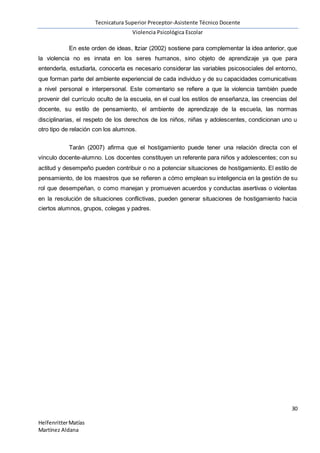 Tecnicatura Superior Preceptor-Asistente Técnico Docente
Violencia Psicológica Escolar
30
HelfenritterMatías
Martínez Aldana
En este orden de ideas, Itziar (2002) sostiene para complementar la idea anterior, que
la violencia no es innata en los seres humanos, sino objeto de aprendizaje ya que para
entenderla, estudiarla, conocerla es necesario considerar las variables psicosociales del entorno,
que forman parte del ambiente experiencial de cada individuo y de su capacidades comunicativas
a nivel personal e interpersonal. Este comentario se refiere a que la violencia también puede
provenir del currículo oculto de la escuela, en el cual los estilos de enseñanza, las creencias del
docente, su estilo de pensamiento, el ambiente de aprendizaje de la escuela, las normas
disciplinarias, el respeto de los derechos de los niños, niñas y adolescentes, condicionan uno u
otro tipo de relación con los alumnos.
Tarán (2007) afirma que el hostigamiento puede tener una relación directa con el
vínculo docente-alumno. Los docentes constituyen un referente para niños y adolescentes; con su
actitud y desempeño pueden contribuir o no a potenciar situaciones de hostigamiento. El estilo de
pensamiento, de los maestros que se refieren a cómo emplean su inteligencia en la gestión de su
rol que desempeñan, o como manejan y promueven acuerdos y conductas asertivas o violentas
en la resolución de situaciones conflictivas, pueden generar situaciones de hostigamiento hacia
ciertos alumnos, grupos, colegas y padres.
 