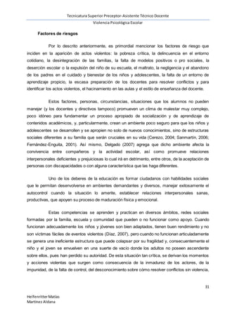 Tecnicatura Superior Preceptor-Asistente Técnico Docente
Violencia Psicológica Escolar
31
HelfenritterMatías
Martínez Aldana
Factores de riesgos
Por lo descrito anteriormente, es primordial mencionar los factores de riesgo que
inciden en la aparición de actos violentos: la pobreza crítica, la delincuencia en el entorno
cotidiano, la desintegración de las familias, la falta de modelos positivos o pro sociales, la
deserción escolar o la expulsión del niño de su escuela, el maltrato, la negligencia y el abandono
de los padres en el cuidado y bienestar de los niños y adolescentes, la falta de un entorno de
aprendizaje propicio, la escasa preparación de los docentes para resolver conflictos y para
identificar los actos violentos, el hacinamiento en las aulas y el estilo de enseñanza del docente.
Estos factores, personas, circunstancias, situaciones que los alumnos no pueden
manejar (y los docentes y directivos tampoco) promueven un clima de malestar muy complejo,
poco idóneo para fundamentar un proceso apropiado de socialización y de aprendizaje de
contenidos académicos, y, particularmente, crean un ambiente poco seguro para que los niños y
adolescentes se desarrollen y se apropien no solo de nuevos conocimientos, sino de estructuras
sociales diferentes a su familia que serán cruciales en su vida (Cerezo, 2004; Sanmartín, 2006;
Fernández-Enguita, 2001). Así mismo, Delgado (2007) agrega que dicho ambiente afecta la
convivencia entre compañeros y la actividad escolar, así como promueve relaciones
interpersonales deficientes y prejuiciosas lo cual irá en detrimento, entre otros, de la aceptación de
personas con discapacidades o con alguna característica que las haga diferentes.
Uno de los deberes de la educación es formar ciudadanos con habilidades sociales
que le permitan desenvolverse en ambientes demandantes y diversos, manejar exitosamente el
autocontrol cuando la situación lo amerite, establecer relaciones interpersonales sanas,
productivas, que apoyen su proceso de maduración física y emocional.
Estas competencias se aprenden y practican en diversos ámbitos, redes sociales
formadas por la familia, escuela y comunidad que pueden o no funcionar como apoyo. Cuando
funcionan adecuadamente los niños y jóvenes son bien adaptados, tienen buen rendimiento y no
son víctimas fáciles de eventos violentos (Díaz, 2007), pero cuando no funcionan articuladamente
se genera una ineficiente estructura que puede colapsar por su fragilidad y, consecuentemente el
niño y el joven se envuelven en una suerte de vacío donde los adultos no poseen ascendente
sobre ellos, pues han perdido su autoridad. De esta situación tan crítica, se derivan los momentos
y acciones violentas que surgen como consecuencia de la inmadurez de los actores, de la
impunidad, de la falta de control, del desconocimiento sobre cómo resolver conflictos sin violencia,
 