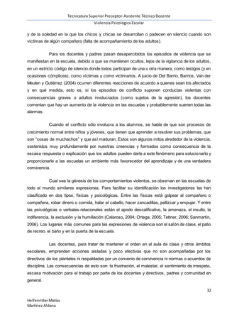 Tecnicatura Superior Preceptor-Asistente Técnico Docente
Violencia Psicológica Escolar
32
HelfenritterMatías
Martínez Aldana
y de la soledad en la que los chicos y chicas se desarrollan o padecen en silencio cuando son
víctimas de algún compañero (falta de acompañamiento de los adultos).
Para los docentes y padres pasan desapercibidos los episodios de violencia que se
manifiestan en la escuela, debido a que se mantienen ocultos, lejos de la vigilancia de los adultos,
en un estricto código de silencio donde todos participan de una u otra manera, como testigos (y en
ocasiones cómplices), como víctimas y como victimarios. A juicio de Del Barrio, Barrios, Van der
Meulen y Gutiérrez (2004) ocurren diferentes reacciones de acuerdo a quienes sean los afectados
y en qué medida, esto es, si los episodios de conflicto suponen conductas violentas con
consecuencias graves o adultos involucrados (como sujetos de la agresión), los docentes
comentan que hay un aumento de la violencia en las escuelas y probablemente suenen todas las
alarmas.
Cuando el conflicto sólo involucra a los alumnos, se habla de que son procesos de
crecimiento normal entre niños y jóvenes, que tienen que aprender a resolver sus problemas, que
son “cosas de muchachos” y que así maduran. Estos son algunos mitos alrededor de la violencia,
sostenidos muy profundamente por nuestras creencias y formados como consecuencia de la
escasa respuesta o explicación que los adultos pueden darle a este fenómeno para solucionarlo y
proporcionarle a las escuelas un ambiente más favorecedor del aprendizaje y de una verdadera
convivencia.
Cual sea la génesis de los comportamientos violentos, se observan en las escuelas de
todo el mundo similares expresiones. Para facilitar su identificación los investigadores las han
clasificado en dos tipos, físicas y psicológicas. Entre las físicas está golpear al compañero o
compañera, robar dinero o comida, halar el cabello, hacer zancadillas, pellizcar y empujar. Y entre
las psicológicas o verbales-relacionales están el apodo descalificativo, la amenaza, el insulto, la
indiferencia, la exclusión y la humillación (Calaroso, 2004; Ortega, 2005; Tettner, 2006; Sanmartín,
2006). Los lugares más comunes para las expresiones de violencia son el salón de clase, el patio
de recreo, el baño y en la puerta de la escuela.
Las docentes, para tratar de mantener el orden en el aula de clase y otros ámbitos
escolares, emprenden acciones aisladas y poco efectivas que no son acompañadas por los
directivos de los planteles ni respaldadas por un convenio de convivencia ni normas o acuerdos de
disciplina. Las consecuencias de esto son: la frustración, el malestar, el sentimiento de irrespeto,
escasa motivación para el trabajo por parte de los docentes y directivos, padres y comunidad en
general.
 