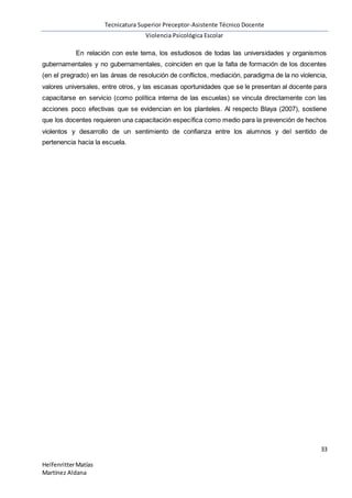 Tecnicatura Superior Preceptor-Asistente Técnico Docente
Violencia Psicológica Escolar
33
HelfenritterMatías
Martínez Aldana
En relación con este tema, los estudiosos de todas las universidades y organismos
gubernamentales y no gubernamentales, coinciden en que la falta de formación de los docentes
(en el pregrado) en las áreas de resolución de conflictos, mediación, paradigma de la no violencia,
valores universales, entre otros, y las escasas oportunidades que se le presentan al docente para
capacitarse en servicio (como política interna de las escuelas) se vincula directamente con las
acciones poco efectivas que se evidencian en los planteles. Al respecto Blaya (2007), sostiene
que los docentes requieren una capacitación específica como medio para la prevención de hechos
violentos y desarrollo de un sentimiento de confianza entre los alumnos y del sentido de
pertenencia hacia la escuela.
 