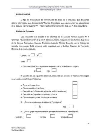 Tecnicatura Superior Preceptor-Asistente Técnico Docente
Violencia Psicológica Escolar
34
HelfenritterMatías
Martínez Aldana
METODOLOGIA
El tipo de metodología de relevamiento de datos es la encuesta, que deseamos
obtener información que den cuenta la Violencia Psicológica que experimentan los adolescentes
de la Escuela Normal Superior N° 1 “Domingo Faustino Sarmiento” de 2 año A de la secundaria
Modelo de Encuesta
Está encuesta está dirigida a los alumnos de la Escuela Normal Superior N° 1
“Domingo Faustino Sarmiento” de 2 año A de la secundaria, realizado por los alumnos de 2 año U
de la Carrera Tecnicatura Superior Preceptor-Asistente Técnico Docente con la finalidad de
recopilar información. Está encuesta está respaldada por el Instituto Superior de Formación
Docente de la misma Escuela
Genero M F
Edad
1) Conoces lo que es o representa el ejercicio de la Violencia Psicológica
SI NO
2) ¿Cuáles de las siguientes acciones, crees vos que produce la Violencia Psicológica
en un adolescente? Elegir 2 opciones
a- Poner sobrenombres
b- Discriminación por lo físico
c- Descalificación Sistemática (insultar en forma reiterada)
d- Descalificación por la condición económica
e- Discriminación por los resultados escolares
3) ¿Conoce usted casos de Violencia Psicológica?
SI NO
4) ¿En su grupo hay compañeros que ejercen la Violencia Psicológica?
MUCHOS POCOS NINGUNO
 