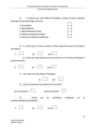 Tecnicatura Superior Preceptor-Asistente Técnico Docente
Violencia Psicológica Escolar
35
HelfenritterMatías
Martínez Aldana
5) La persona que sufre Violencia Psicológica, ¿cuáles de estas conductas
desarrolla en la escuela? Elegir 2 opciones
a- Acomplejado
b- Baja Autoestima
c- Bajo Rendimiento Escolar
d- Reduce su Asistencia a Clases
e- Reacciones Violentas (verbal/física)
6) a- ¿Crees que si se hace acciones o hechos pueda terminarse con la Violencia
Psicológica?
b- ¿Crees que puede haber acciones que terminen con la Violencia Psicológica?
(existe contención)
7) Vos fuiste víctima de Violencia Psicológica
SI NO
8) ¿Cómo te parecieron las preguntas de la encuesta?
9) ¿Crees que tus compañeros contestaron con la
verdad/honestidad/responsabilidad?
SI NO NO SE
SI NO NO SE
FACILDE ENTENDER DIFICILDE ENTENDER
SI NO NO SE
 