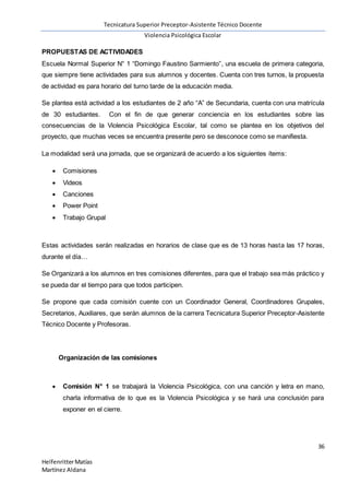 Tecnicatura Superior Preceptor-Asistente Técnico Docente
Violencia Psicológica Escolar
36
HelfenritterMatías
Martínez Aldana
PROPUESTAS DE ACTIVIDADES
Escuela Normal Superior N° 1 “Domingo Faustino Sarmiento”, una escuela de primera categoria,
que siempre tiene actividades para sus alumnos y docentes. Cuenta con tres turnos, la propuesta
de actividad es para horario del turno tarde de la educación media.
Se plantea está actividad a los estudiantes de 2 año “A” de Secundaria, cuenta con una matrícula
de 30 estudiantes. Con el fin de que generar conciencia en los estudiantes sobre las
consecuencias de la Violencia Psicológica Escolar, tal como se plantea en los objetivos del
proyecto, que muchas veces se encuentra presente pero se desconoce como se manifiesta.
La modalidad será una jornada, que se organizará de acuerdo a los siguientes ítems:
 Comisiones
 Videos
 Canciones
 Power Point
 Trabajo Grupal
Estas actividades serán realizadas en horarios de clase que es de 13 horas hasta las 17 horas,
durante el día…
Se Organizará a los alumnos en tres comisiones diferentes, para que el trabajo sea más práctico y
se pueda dar el tiempo para que todos participen.
Se propone que cada comisión cuente con un Coordinador General, Coordinadores Grupales,
Secretarios, Auxiliares, que serán alumnos de la carrera Tecnicatura Superior Preceptor-Asistente
Técnico Docente y Profesoras.
Organización de las comisiones
 Comisión N° 1 se trabajará la Violencia Psicológica, con una canción y letra en mano,
charla informativa de lo que es la Violencia Psicológica y se hará una conclusión para
exponer en el cierre.
 