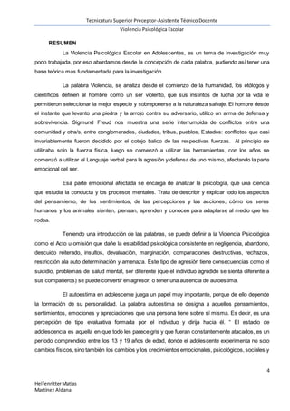 Tecnicatura Superior Preceptor-Asistente Técnico Docente
Violencia Psicológica Escolar
4
HelfenritterMatías
Martínez Aldana
RESUMEN
La Violencia Psicológica Escolar en Adolescentes, es un tema de investigación muy
poco trabajada, por eso abordamos desde la concepción de cada palabra, pudiendo así tener una
base teórica mas fundamentada para la investigación.
La palabra Violencia, se analiza desde el comienzo de la humanidad, los etólogos y
científicos definen al hombre como un ser violento, que sus instintos de lucha por la vida le
permitieron seleccionar la mejor especie y sobreponerse a la naturaleza salvaje. El hombre desde
el instante que levanto una piedra y la arrojo contra su adversario, utilizo un arma de defensa y
sobrevivencia. Sigmund Freud nos muestra una serie interrumpida de conflictos entre una
comunidad y otra/s, entre conglomerados, ciudades, tribus, pueblos, Estados: conflictos que casi
invariablemente fueron decidido por el cotejo balico de las respectivas fuerzas. Al principio se
utilizaba solo la fuerza física, luego se comenzó a utilizar las herramientas, con los años se
comenzó a utilizar el Lenguaje verbal para la agresión y defensa de uno mismo, afectando la parte
emocional del ser.
Esa parte emocional afectada se encarga de analizar la psicología, que una ciencia
que estudia la conducta y los procesos mentales. Trata de describir y explicar todo los aspectos
del pensamiento, de los sentimientos, de las percepciones y las acciones, cómo los seres
humanos y los animales sienten, piensan, aprenden y conocen para adaptarse al medio que les
rodea.
Teniendo una introducción de las palabras, se puede definir a la Violencia Psicológica
como el Acto u omisión que dañe la estabilidad psicológica consistente en negligencia, abandono,
descuido reiterado, insultos, devaluación, marginación, comparaciones destructivas, rechazos,
restricción ala auto determinación y amenaza. Este tipo de agresión tiene consecuencias como el
suicidio, problemas de salud mental, ser diferente (que el individuo agredido se sienta diferente a
sus compañeros) se puede convertir en agresor, o tener una ausencia de autoestima.
El autoestima en adolescente juega un papel muy importante, porque de ello depende
la formación de su personalidad. La palabra autoestima se designa a aquellos pensamientos,
sentimientos, emociones y apreciaciones que una persona tiene sobre sí misma. Es decir, es una
percepción de tipo evaluativa formada por el individuo y dirija hacia él. “ El estadio de
adolescencia es aquella en que todo les parece gris y que fueran constantemente atacados, es un
período comprendido entre los 13 y 19 años de edad, donde el adolescente experimenta no solo
cambios físicos, sino también los cambios y los crecimientos emocionales, psicológicos, sociales y
 
