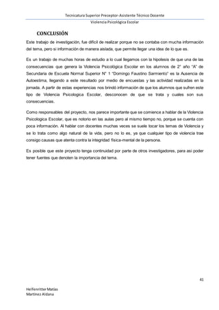 Tecnicatura Superior Preceptor-Asistente Técnico Docente
Violencia Psicológica Escolar
41
HelfenritterMatías
Martínez Aldana
CONCLUSIÓN
Este trabajo de investigación, fue difícil de realizar porque no se contaba con mucha información
del tema, pero si información de manera aislada, que permite llegar una idea de lo que es.
Es un trabajo de muchas horas de estudio a lo cual llegamos con la hipotesis de que una de las
consecuencias que genera la Violencia Psicológica Escolar en los alumnos de 2° año “A” de
Secundaria de Escuela Normal Superior N° 1 “Domingo Faustino Sarmiento” es la Ausencia de
Autoestima, llegando a este resultado por medio de encuestas y las actividad realizadas en la
jornada. A partir de estas experiencias nos brindó información de que los alumnos que sufren este
tipo de Violencia Psicologica Escolar, desconocen de que se trata y cuales son sus
consecuencias.
Como responsables del proyecto, nos parece importante que se comience a hablar de la Violencia
Psicologica Escolar, que es notorio en las aulas pero al mismo tiempo no, porque se cuenta con
poca información. Al hablar con docentes muchas veces se suele tocar los temas de Violencia y
se lo trata como algo natural de la vida, pero no lo es, ya que cualquier tipo de violencia trae
consigo causas que atenta contra la integridad física-mental de la persona.
Es posible que este proyecto tenga continuidad por parte de otros investigadores, para asi poder
tener fuentes que denoten la importancia del tema.
 