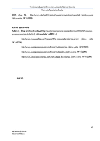 Tecnicatura Superior Preceptor-Asistente Técnico Docente
Violencia Psicológica Escolar
43
HelfenritterMatías
Martínez Aldana
2007: chap 12. http://umm.edu/health/medical/spanishency/articles/pubertad-y-adolescencia
(última visita 14/10/2014)
Fuente Secundaria
Autor del Blog: cristian Sandoval http://laviolenciaengeneral.blogspot.com.ar/2008/10/b-causas-
y-consecuencias-de-la.html (última visita 14/10/2014)
http://www.monografias.com/trabajos15/la-violencia/la-violencia.shtml (última visita
14/10/2014)
http://www.psicopedagogia.com/definicion/adolescencia (última visita 14/10/2014)
http://www.psicopedagogia.com/definicion/autoestima (última visita 14/10/2014)
http://www.yabastadeviolencia.com/home/tipos-de-violencia (última visita 14/10/2014)
ANEXO
 