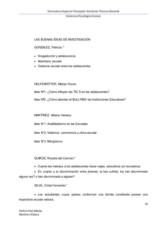Tecnicatura Superior Preceptor-Asistente Técnico Docente
Violencia Psicológica Escolar
45
HelfenritterMatías
Martínez Aldana
LAS BUENAS IDEAS DE INVESTIGACIÓN
GONZALEZ, Patricia: *
 Drogadicción y adolescencia
 Abandono escolar
 Violencia escolar entre los adolescentes
HELFENRITTER, Matías Oscar:
Idea Nª1: ¿Cómo influyen las TIC´S en los adolescentes?
Idea Nª2: ¿Cómo abordan el BULLYING las Instituciones Educativas?
MARTÍNEZ, Aldana Vanesa:
Idea N°1: Analfabetismo en las Escuelas
Idea N°2: Violencia, convivencia y clima escolar
Idea N°3: Bilingüismo
QUIRÓZ, Rosalía del Carmen:*
 Cuanto les interesa a los adolescentes hacer viajes, educativos y/o recreativos.
 En cuanto a la discriminación entre jóvenes, la han sufrido, los han discriminado
alguna vez? o han discriminado a alguien?
SILVA; Cintia Fernanda.*
 Los estudiantes cuyos padres conforman una familia constituida poseen una
trayectoria escolar exitosa.
 