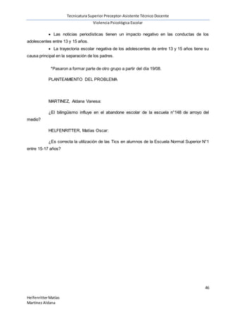 Tecnicatura Superior Preceptor-Asistente Técnico Docente
Violencia Psicológica Escolar
46
HelfenritterMatías
Martínez Aldana
 Las noticias periodísticas tienen un impacto negativo en las conductas de los
adolescentes entre 13 y 15 años.
 La trayectoria escolar negativa de los adolescentes de entre 13 y 15 años tiene su
causa principal en la separación de los padres.
*Pasaron a formar parte de otro grupo a partir del día 19/08.
PLANTEAMIENTO DEL PROBLEMA
MARTINEZ, Aldana Vanesa:
¿El bilingüismo influye en el abandone escolar de la escuela n°148 de arroyo del
medio?
HELFENRITTER, Matías Oscar:
¿Es correcta la utilización de las Tics en alumnos de la Escuela Normal Superior N°1
entre 15-17 años?
 