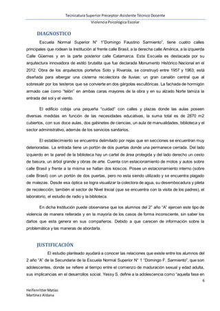Tecnicatura Superior Preceptor-Asistente Técnico Docente
Violencia Psicológica Escolar
6
HelfenritterMatías
Martínez Aldana
DIAGNOSTICO
Escuela Normal Superior N° 1”Domingo Faustino Sarmiento”, tiene cuatro calles
principales que rodean la Institución al frente calle Brasil, a la derecha calle América, a la izquierda
Calle Güemes y en la parte posterior calle Catamarca. Esta Escuela es destacada por su
arquitectura innovadora de estilo brutalita que fue declarada Monumento Histórico Nacional en el
2012. Obra de los arquitectos porteños Soto y Rivarola, se construyó entre 1957 y 1963; está
diseñada para albergar una cisterna recolectora de lluvias: un gran canalón central que al
sobresalir por los testeros que se convierte en dos gárgolas escultóricas. La fachada de hormigón
armado cae como “telón” en ambas caras mayores de la obra y en su alzado Norte tamiza la
entrada del sol y el viento.
El edificio cobija una pequeña “cuidad” con calles y plazas donde las aulas poseen
diversas medidas en función de las necesidades educativas, la suma total es de 2870 m2
cubiertos, con sus doce aulas, dos gabinetes de ciencias, un aula de manualidades, biblioteca y el
sector administrativo, además de los servicios sanitarios.
El establecimiento se encuentra delimitado por rejas que en secciones se encuentran muy
deterioradas. La entrada tiene un portón de dos puertas donde una permanece cerrada. Del lado
izquierdo en la pared de la biblioteca hay un cartel de área protegida y del lado derecho un cesto
de basura, un árbol grande y obras de arte. Cuenta con estacionamiento de motos y autos sobre
calle Brasil y frente a la misma se hallan dos kioscos. Posee un estacionamiento interno (sobre
calle Brasil) con un portón de dos puertas, pero no esta siendo utilizado y se encuentra plagado
de malezas. Desde esa óptica se logra visualizar la colectora de agua, su desembocadura y pileta
de recolección; también el sector de Nivel Inicial (que se encuentra con la visita de los padres), el
laboratorio, el estudio de radio y la biblioteca.
En dicha Institución puede observarse que los alumnos del 2° año “A” ejercen este tipo de
violencia de manera reiterada y en la mayoria de los casos de forma inconsciente, sin saber los
daños que esta genera en sus compañeros. Debido a que carecen de información sobre la
problemática y las maneras de abordarla.
JUSTIFICACIÓN
El estudio planteado ayudará a conocer las relaciones que existe entre los alumnos del
2 año “A” de la Secundaria de la Escuela Normal Superior N° 1 “Domingo F. Sarmiento”, que son
adolescentes, donde se refiere al tiempo entre el comienzo de maduración sexual y edad adulta,
sus implicancias en el desarrollos social. Yessy S. define a la adolescencia como “aquella fase en
 