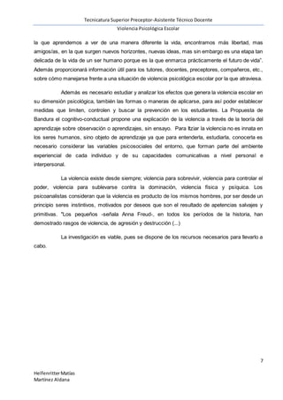 Tecnicatura Superior Preceptor-Asistente Técnico Docente
Violencia Psicológica Escolar
7
HelfenritterMatías
Martínez Aldana
la que aprendemos a ver de una manera diferente la vida, encontramos más libertad, mas
amigos/as, en la que surgen nuevos horizontes, nuevas ideas, mas sin embargo es una etapa tan
delicada de la vida de un ser humano porque es la que enmarca prácticamente el futuro de vida”.
Además proporcionará información útil para los tutores, docentes, preceptores, compañeros, etc.,
sobre cómo manejarse frente a una situación de violencia psicológica escolar por la que atraviesa.
Además es necesario estudiar y analizar los efectos que genera la violencia escolar en
su dimensión psicológica, también las formas o maneras de aplicarse, para así poder establecer
medidas que limiten, controlen y buscar la prevención en los estudiantes. La Propuesta de
Bandura el cognitivo-conductual propone una explicación de la violencia a través de la teoría del
aprendizaje sobre observación o aprendizajes, sin ensayo. Para Itziar la violencia no es innata en
los seres humanos, sino objeto de aprendizaje ya que para entenderla, estudiarla, conocerla es
necesario considerar las variables psicosociales del entorno, que forman parte del ambiente
experiencial de cada individuo y de su capacidades comunicativas a nivel personal e
interpersonal.
La violencia existe desde siempre; violencia para sobrevivir, violencia para controlar el
poder, violencia para sublevarse contra la dominación, violencia física y psíquica. Los
psicoanalistas consideran que la violencia es producto de los mismos hombres, por ser desde un
principio seres instintivos, motivados por deseos que son el resultado de apetencias salvajes y
primitivas. "Los pequeños -señala Anna Freud-, en todos los períodos de la historia, han
demostrado rasgos de violencia, de agresión y destrucción (...)
La investigación es viable, pues se dispone de los recursos necesarios para llevarlo a
cabo.
 
