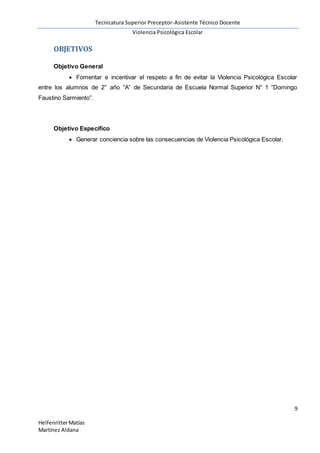 Tecnicatura Superior Preceptor-Asistente Técnico Docente
Violencia Psicológica Escolar
9
HelfenritterMatías
Martínez Aldana
OBJETIVOS
Objetivo General
 Fomentar e incentivar el respeto a fin de evitar la Violencia Psicológica Escolar
entre los alumnos de 2° año “A” de Secundaria de Escuela Normal Superior N° 1 “Domingo
Faustino Sarmiento”.
Objetivo Específico
 Generar conciencia sobre las consecuencias de Violencia Psicológica Escolar.
 