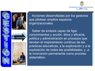 UNIVERSIDAD TECNICA PARTICULAR DE LOJA La católica de Loja Se entiende Acciones desarrolladas por los gestores que pilotean amplios espacios organizacionales. Saber de síntesis capaz de ligar conocimientos y acción, ética y eficacia, política y administración en procesos que tiendan al mejoramiento continuo de las prácticas educativas, a la exploración y a la explotación de todas las posibilidades; y ,a la innovación permanente como proceso sistemático. GESTIÓN 