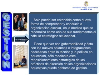 UNIVERSIDAD TECNICA PARTICULAR DE LOJA La católica de Loja Se entiende Sólo puede ser entendida como nueva forma de comprender y conducir la organización escolar, en la medida que se reconozca como uno de sus fundamentos el cálculo estratégico situacional. Tiene que ver con gobernabilidad y ésta con los nuevos balances e integraciones necesarias entre lo técnico y lo político en educación, sólo mediante este reposicionamiento estratégico de las prácticas de dirección de las organizaciones educativas puede hablarse de gestión. GESTIÓN 