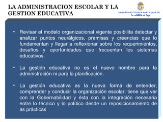 UNIVERSIDAD TECNICA PARTICULAR DE LOJA La católica de Loja LA ADMINISTRACION ESCOLAR Y LA GESTION EDUCATIVA Revisar el modelo organizacional vigente posibilita detectar y analizar puntos neurálgicos, premisas y creencias que lo fundamentan y llegar a reflexionar sobre los requerimientos, desafíos y oportunidades que frecuentan los sistemas educativos. La gestión educativa no es el nuevo nombre para la administración ni para la planificación. La gestión educativa es la nueva forma de entender, comprender y conducir la organización escolar; tiene que ver con la Gobernabilidad y ésta con la integración necesaria entre lo técnico y lo político desde un reposicionamiento de as prácticas 