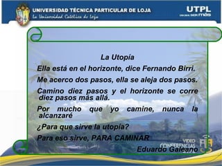 La Utopía Ella está en el horizonte, dice Fernando Birri. Me acerco dos pasos, ella se aleja dos pasos. Camino diez pasos y el horizonte se corre diez pasos más allá. Por mucho que yo camine, nunca la alcanzaré ¿Para que sirve la utopía? Para eso sirve, PARA CAMINAR Eduardo Galeano 