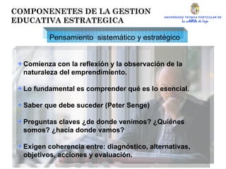 UNIVERSIDAD TECNICA PARTICULAR DE LOJA La católica de Loja Comienza con la reflexión y la observación de la naturaleza del emprendimiento. Lo fundamental es comprender qué es lo esencial. Saber que debe suceder (Peter Senge) Preguntas claves ¿de donde venimos? ¿Quiénes somos? ¿hacia donde vamos? Exigen coherencia entre: diagnóstico, alternativas, objetivos, acciones y evaluación. Pensamiento  sistemático y estratégico COMPONENETES DE LA GESTION EDUCATIVA ESTRATEGICA 