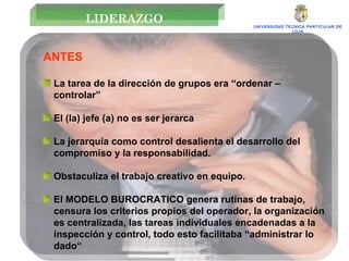 UNIVERSIDAD TECNICA PARTICULAR DE LOJA LIDERAZGO ANTES La tarea de la dirección de grupos era “ordenar – controlar”  El (la) jefe (a) no es ser jerarca La jerarquía como control desalienta el desarrollo del compromiso y la responsabilidad. Obstaculiza el trabajo creativo en equipo. El MODELO BUROCRATICO genera rutinas de trabajo, censura los criterios propios del operador, la organización es centralizada, las tareas individuales encadenadas a la inspección y control, todo esto facilitaba “administrar lo dado“ 