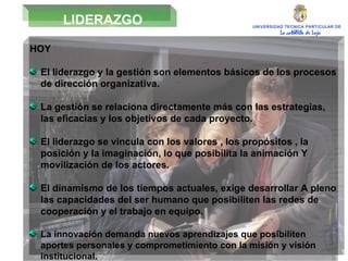 UNIVERSIDAD TECNICA PARTICULAR DE LOJA La católica de Loja LIDERAZGO HOY  El liderazgo y la gestión son elementos básicos de los procesos de dirección organizativa. La gestión se relaciona directamente más con las estrategias, las eficacias y los objetivos de cada proyecto. El liderazgo se vincula con los valores , los propósitos , la posición y la imaginación, lo que posibilita la animación Y movilización de los actores. El dinamismo de los tiempos actuales, exige desarrollar A pleno las capacidades del ser humano que posibiliten las redes de cooperación y el trabajo en equipo. La innovación demanda nuevos aprendizajes que posibiliten aportes personales y comprometimiento con la misión y visión institucional. 