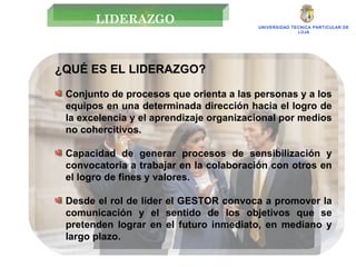 UNIVERSIDAD TECNICA PARTICULAR DE LOJA ¿QUÉ ES EL LIDERAZGO?  Conjunto de procesos que orienta a las personas y a los equipos en una determinada dirección hacia el logro de la excelencia y el aprendizaje organizacional por medios no cohercitivos. Capacidad de generar procesos de sensibilización y convocatoria a trabajar en la colaboración con otros en el logro de fines y valores. Desde el rol de líder el GESTOR convoca a promover la comunicación y el sentido de los objetivos que se pretenden lograr en el futuro inmediato, en mediano y largo plazo. LIDERAZGO 