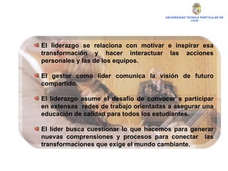 UNIVERSIDAD TECNICA PARTICULAR DE LOJA El liderazgo se relaciona con motivar e inspirar esa transformación y hacer interactuar las acciones personales y las de los equipos. El gestor como líder comunica la visión de futuro compartido. El liderazgo asume el desafío de convocar a participar en extensas  redes de trabajo orientadas a asegurar una educación de calidad para todos los estudiantes. El líder busca cuestionar lo que hacemos para generar nuevas comprensiones y procesos para conectar  las transformaciones que exige el mundo cambiante. 