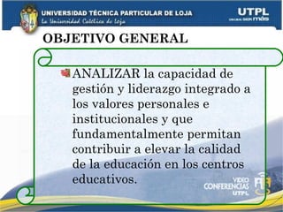 OBJETIVO GENERAL ANALIZAR la capacidad de gestión y liderazgo integrado a los valores personales e institucionales y que fundamentalmente permitan contribuir a elevar la calidad de la educación en los centros educativos. 