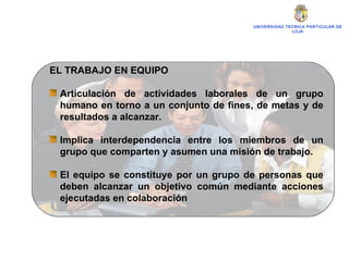 UNIVERSIDAD TECNICA PARTICULAR DE LOJA EL TRABAJO EN EQUIPO Articulación de actividades laborales de un grupo humano en torno a un conjunto de fines, de metas y de resultados a alcanzar. Implica interdependencia entre los miembros de un grupo que comparten y asumen una misión de trabajo. El equipo se constituye por un grupo de personas que deben alcanzar un objetivo común mediante acciones ejecutadas en colaboración 
