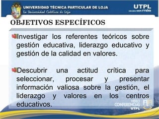 OBJETIVOS ESPECÍFICOS Investigar los referentes teóricos sobre gestión educativa, liderazgo educativo y gestión de la calidad en valores. Descubrir una actitud crítica para seleccionar, procesar y presentar información valiosa sobre la gestión, el liderazgo y valores en los centros educativos. 