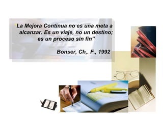 “ La Mejora Continua no es una meta a alcanzar. Es un viaje, no un destino; es un proceso sin fin” Bonser, Ch,. F., 1992 BIENVENIDOS 
