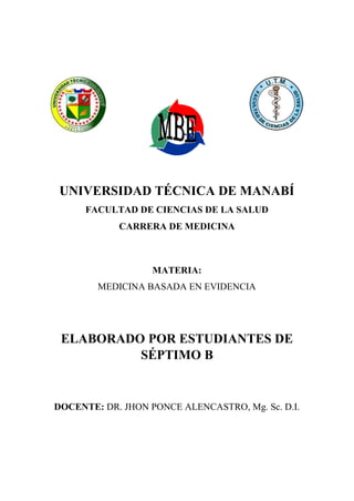 UNIVERSIDAD TÉCNICA DE MANABÍ
FACULTAD DE CIENCIAS DE LA SALUD
CARRERA DE MEDICINA

MATERIA:
MEDICINA BASADA EN EVIDENCIA

ELABORADO POR ESTUDIANTES DE
SÉPTIMO B

DOCENTE: DR. JHON PONCE ALENCASTRO, Mg. Sc. D.I.

 