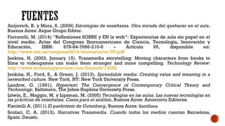 Anijovich, R. y Mora, S. (2009) Estrategias de enseñanza. Otra mirada del quehacer en el aula,
Buenos Aires: Aique Grupo Editor.
Ferrarelli, M. (2014) “Reflexiones SOBRE y EN la web”: Experiencias de aula sin papel en el
nivel medio. Actas del Congreso Iberoamericano de Ciencia, Tecnología, Innovación y
Educación, ISBN: 978-84-7666-210-6 – Artículo 95, disponible en:
http://www.oei.es/congreso2014/memoriactei/95.pdf
Jenkins, H. (2003, January 15). Transmedia storytelling: Moving characters from books to
films to videogames can make them stronger and more compelling. Technology Review:
http://www.technologyreview.com/biotech/13052
Jenkins, H., Ford, S., & Green, J. (2013). Spreadable media: Creating value and meaning in a
networked culture. New York, NY: New York University Press.
Landow, G. (1991), Hypertext: The Convergence of Contemporary Critical Theory and
Technology, Baltimore, The Johns Hopkins University Press.
Litwin, E., Maggio, M. y Lipsman, M. (2005) Tecnologías en las aulas. Las nuevas tecnologías en
las prácticas de enseñanza. Casos para el análisis, Buenos Aires: Amorrortu Editores.
Piscitelli A. (2011) El paréntesis de Gutenberg, Buenos Aires: Santillana
Scolari, C. A. (2013). Narrativas Transmedia. Cuando todos los medios cuentan Barcelona,
Spain: Deusto.
 
