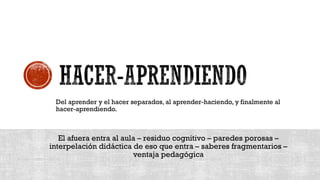 Del aprender y el hacer separados, al aprender-haciendo, y finalmente al
hacer-aprendiendo.
El afuera entra al aula – residuo cognitivo – paredes porosas –
interpelación didáctica de eso que entra – saberes fragmentarios –
ventaja pedagógica
 