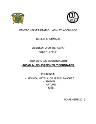 CENTRO UNIVERSITARIO UAEM ATLACOMULCO
DERECHO ROMANO
LICENCIATURA: DERECHO
GRUPO: LDE-21
PROYECTO DE INVESTIGACIÓN:
UNIDAD IV: OBLIGACIONES Y CONTRATOS.
PRESENTA:
- MÓNICA MAYELA DE JESÚS SÁNCHEZ
- RAFAEL
- ARTURO
- ILSE
NOVIEMBRE/2015
 
