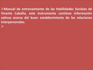 Manual de entrenamiento de las Habilidades Sociales de
Vicente Caballo, este instrumento contiene información
valiosa ace...