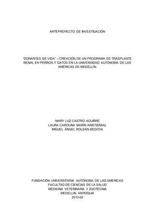 ANTEPROYECTO DE INVESTIGACIÓN
“DONANTES DE VIDA” – CREACIÓN DE UN PROGRAMA DE TRASPLANTE
RENAL EN PERROS Y GATOS EN LA UNIVERSIDAD AUTÓNOMA DE LAS
AMÉRICAS DE MEDELLÍN.
MARY LUZ CASTRO AGUIRRE
LAURA CAROLINA MARÍN ARISTIZÁBAL
MIGUEL ÁNGEL ROLDÁN BEDOYA
FUNDACIÓN UNIVERSITARIA AUTÓNOMA DE LAS AMERICAS
FACULTAD DE CIENCIAS DE LA SALUD
MEDICINA VETERINARIA Y ZOOTECNIA
MEDELLIN, ANTIOQUIA
2010-02
 