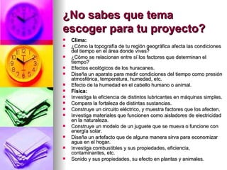 ¿No sabes que tema escoger para tu proyecto?   Clima: ¿Cómo la topografía de tu región geográfica afecta las condiciones del tiempo en el área donde vives?  ¿Cómo se relacionan entre sí los factores que determinan el tiempo?  Efectos ecológicos de los huracanes.  Diseña un aparato para medir condiciones del tiempo como presión atmosférica, temperatura, humedad, etc.  Efecto de la humedad en el cabello humano o animal.  Física: Investiga la eficiencia de distintos lubricantes en máquinas simples.   Compara la fortaleza de distintas sustancias.  Construye un circuito eléctrico, y muestra factores que los afecten.  Investiga materiales que funcionen como aisladores de electricidad en la naturaleza.  Construye un modelo de un juguete que se mueva o funcione con energía solar.  Diseña un artefacto que de alguna manera sirva para economizar agua en el hogar.  Investiga combustibles y sus propiedades, eficiencia, contaminantes, etc.  Sonido y sus propiedades, su efecto en plantas y animales.  