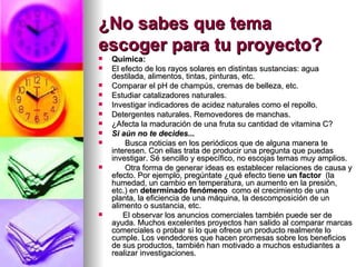 ¿No sabes que tema escoger para tu proyecto?   Química: El efecto de los rayos solares en distintas sustancias: agua destilada, alimentos, tintas, pinturas, etc.  Comparar el pH de champús, cremas de belleza, etc.  Estudiar catalizadores naturales.  Investigar indicadores de acidez naturales como el repollo.  Detergentes naturales. Removedores de manchas.  ¿Afecta la maduración de una fruta su cantidad de vitamina C?     Si aún no te decides...         Busca noticias en los periódicos que de alguna manera te interesen. Con ellas trata de producir una pregunta que puedas investigar. Sé sencillo y específico, no escojas temas muy amplios.         Otra forma de generar ideas es establecer relaciones de causa y efecto. Por ejemplo, pregúntate ¿qué efecto tiene  un factor   (la humedad, un cambio en temperatura, un aumento en la presión, etc.) en  determinado fenómeno   como el crecimiento de una planta, la eficiencia de una máquina, la descomposición de un alimento o sustancia, etc.       El observar los anuncios comerciales también puede ser de ayuda. Muchos excelentes proyectos han salido al comparar marcas comerciales o probar si lo que ofrece un producto realmente lo cumple. Los vendedores que hacen promesas sobre los beneficios de sus productos, también han motivado a muchos estudiantes a realizar investigaciones. 